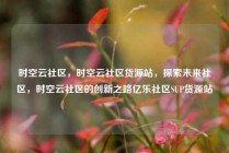 时空云社区，时空云社区货源站，探索未来社区，时空云社区的创新之路亿乐社区SUP货源站