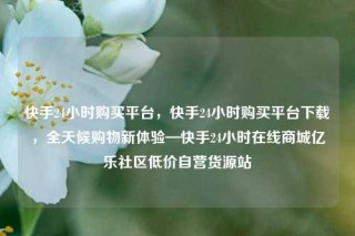 快手24小时购买平台，快手24小时购买平台下载，全天候购物新体验—快手24小时在线商城亿乐社区低价自营货源站