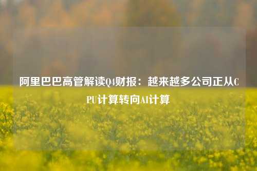 阿里巴巴高管解读Q4财报：越来越多公司正从CPU计算转向AI计算  第1张