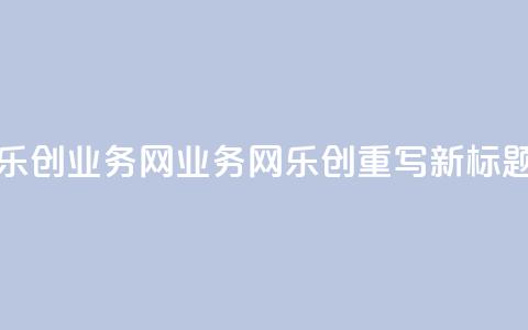 乐创qq业务网(QQ业务网乐创重写：新标题)  第1张
