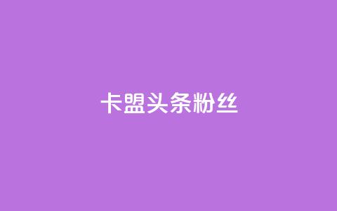 卡盟头条粉丝,qq资料卡点赞怎么变多 - Dy低价二十四小时下单平台 快手粉丝都是老头粉怎么办  第1张