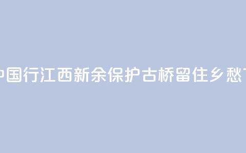 文化中国行 ｜ 江西新余：保护古桥 留住乡愁  第1张