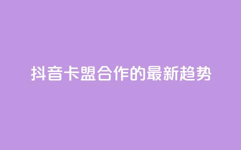 抖音卡盟合作的最新趋势  第1张