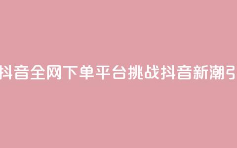 全网下单平台抖音(全网下单平台挑战抖音：新潮引爆热门！)  第1张