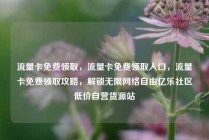 流量卡免费领取，流量卡免费领取入口，流量卡免费领取攻略，解锁无限网络自由亿乐社区低价自营货源站