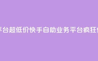 快手自助业务平台超低价 - 快手自助业务平台疯狂优惠促销！