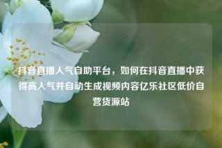 抖音直播人气自助平台，如何在抖音直播中获得高人气并自动生成视频内容亿乐社区低价自营货源站