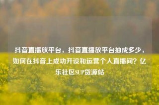 抖音直播放平台，抖音直播放平台抽成多少，如何在抖音上成功开设和运营个人直播间？亿乐社区SUP货源站