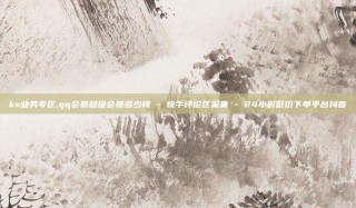 ks业务专区,qq会员超级会员多少钱 - 快手评论区采集 - 24小时低价下单平台抖音
