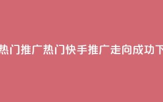 快手热门推广 - 热门快手推广走向成功！