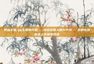 紫冰卡盟,qq主页赞充值 - 拼多多真人助力平台 - 怎样在拼多多上无货源开店