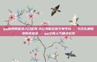 qq业务网登录入口官网,小红书低价赞下单平台 - 今日头条账号购买批发 - qq空间人气精灵软件
