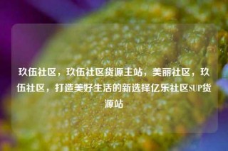 玖伍社区，玖伍社区货源主站，美丽社区，玖伍社区，打造美好生活的新选择亿乐社区SUP货源站