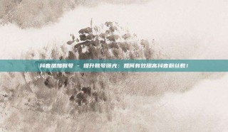 抖音增加账号 - 提升账号曝光：如何有效提高抖音粉丝数！